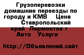 Грузоперевозки,домашние переезды по городу и КМВ. › Цена ­ 500 - Ставропольский край, Лермонтов г. Авто » Услуги   